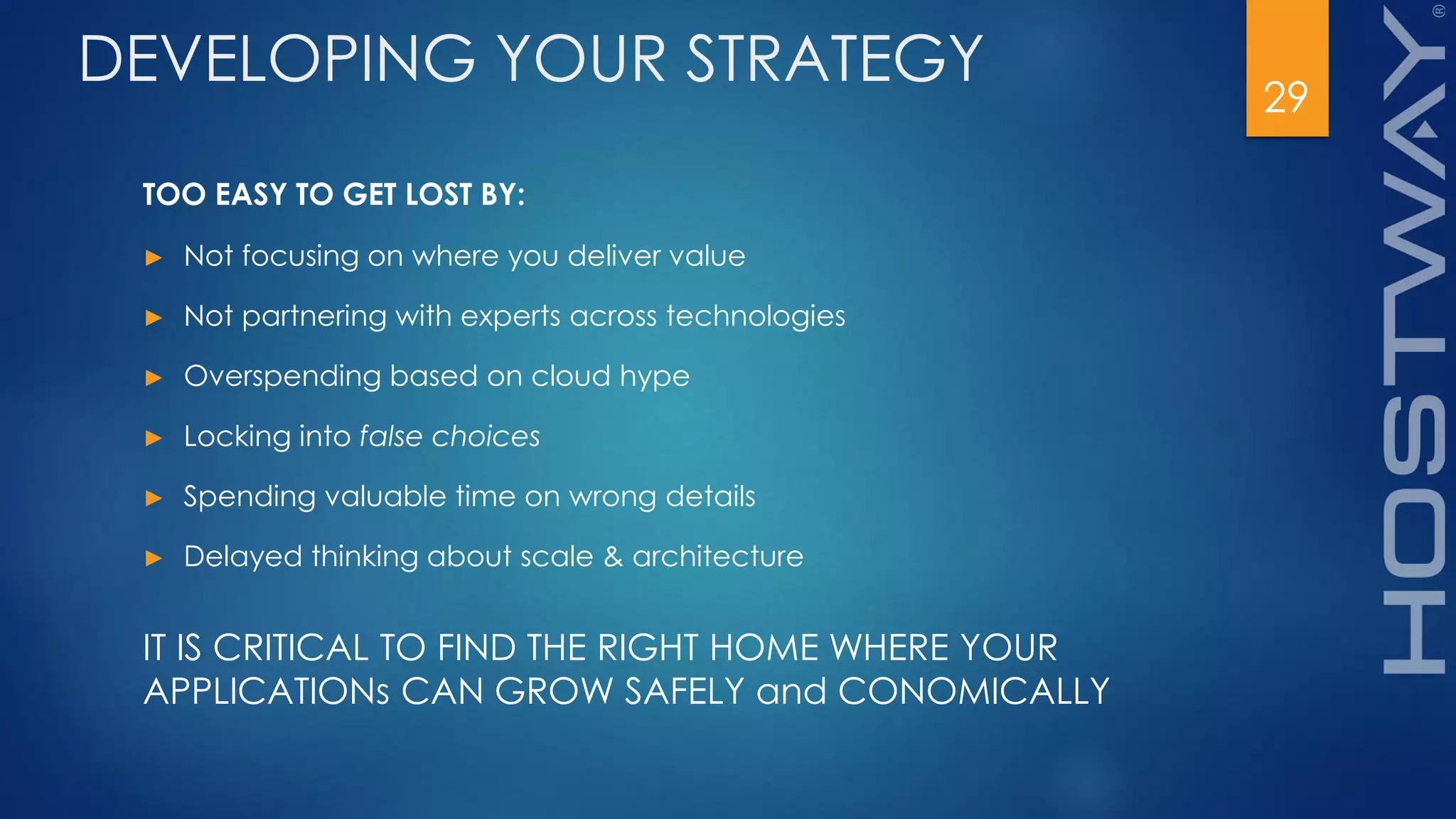 29
DEVELOPING YOUR STRATEGY
TOO EASY TO GET LOST BY:
► Not focusing on where you deliver value
► Not partnering with experts across technologies
► Overspending based on cloud hype
► Locking into false choices
► Spending valuable time on wrong details
► Delayed thinking about scale & architecture
IT IS CRITICAL TO FIND THE RIGHT HOME WHERE YOUR
APPLICATIONs CAN GROW SAFELY and CONOMICALLY
 