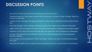 DISCUSSION POINTS
 Economics of the cloud: Should everything move to the Cloud?
 Workload selection: What goes where? What should go to Amazon, Azure, Google, Hybrid, or
remain on premise?
 Analysis of how end-users are approaching the various cloud offerings (public-private-hybrid,
etc)
 What are Google, Azure, Amazon offering to clients that might not be offered otherwise?
 Agility of the cloud coupled with tools: How are cloud solutions making the impossible reality?
 Migration to the Cloud: How do end-users get over regulatory and compliance challenges?
 Security, Compliance & Consolidation: The factors affecting big-picture Cloud Migration
decision making
 Actual stories of cloud migrations. What went right, wrong, and what can be learned along
the way?
 What are the hybrid cloud models that are working in practice in production environments?
 