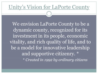 Unity’s Vision for LaPorte County


 We envision LaPorte County to be a
  dynamic county, recognized for its
  investment in its people, economic
vitality, and rich quality of life, and to
 be a model for innovative leadership
       and supportive citizenry. *
      * Created in 1992 by ordinary citizens
 