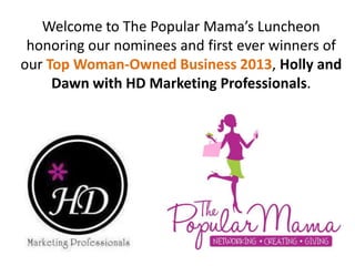 Welcome to The Popular Mama’s Luncheon
honoring our nominees and first ever winners of
our Top Woman-Owned Business 2013, Holly and
Dawn with HD Marketing Professionals.
 