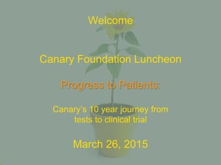 Welcome
Canary Foundation Luncheon
Progress to Patients:
Canary’s 10 year journey from
tests to clinical trial
March 26, 2015
 