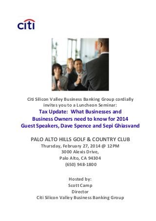 Citi Silicon Valley Business Banking Group cordially  
invites you to a Luncheon Seminar: 

Tax Update:  What Businesses and  
Business Owners need to know for 2014 
Guest Speakers, Dave Spence and Sepi Ghiasvand  
 

PALO ALTO HILLS GOLF & COUNTRY CLUB 
Thursday, February 27, 2014 @ 12PM 
3000 Alexis Drive,  
Palo Alto, CA 94304 
 (650) 948‐1800 
 
 

Hosted by:  
Scott Camp
Director 
Citi Silicon Valley Business Banking Group 

 