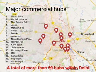 Major commercial hubs
1. Nehru Place
2. Okhla Indst Area
3. New Friends Col
4. Jasola
5. Mohan Co-op
6. Saket
7. Dwarka
8. Janakpuri
9. Netaji Subhash Place
10. Rajinder Ngr
11. Karol Bagh
12. Jhandewalan
13. Connaught Place
14. ITO
15. Karkarduma
16. Patparganj
17. Laxmi Nagar
A total of more than 50 hubs within Delhi
 