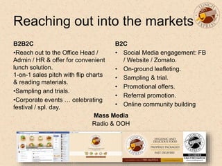 Reaching out into the markets
B2B2C
•Reach out to the Office Head /
Admin / HR & offer for convenient
lunch solution.
1-on-1 sales pitch with flip charts
& reading materials.
•Sampling and trials.
•Corporate events … celebrating
festival / spl. day.
B2C
• Social Media engagement: FB
/ Website / Zomato.
• On-ground leafleting.
• Sampling & trial.
• Promotional offers.
• Referral promotion.
• Online community building
Mass Media
Radio & OOH
 