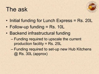 The ask
• Initial funding for Lunch Express = Rs. 20L
• Follow-up funding = Rs. 10L
• Backend infrastructural funding
– Funding required to upscale the current
production facility = Rs. 25L
– Funding required to set-up new Hub Kitchens
@ Rs. 30L (approx)
 