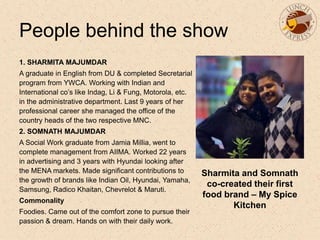 People behind the show
1. SHARMITA MAJUMDAR
A graduate in English from DU & completed Secretarial
program from YWCA. Working with Indian and
International co’s like Indag, Li & Fung, Motorola, etc.
in the administrative department. Last 9 years of her
professional career she managed the office of the
country heads of the two respective MNC.
2. SOMNATH MAJUMDAR
A Social Work graduate from Jamia Millia, went to
complete management from AIIMA. Worked 22 years
in advertising and 3 years with Hyundai looking after
the MENA markets. Made significant contributions to
the growth of brands like Indian Oil, Hyundai, Yamaha,
Samsung, Radico Khaitan, Chevrelot & Maruti.
Commonality
Foodies. Came out of the comfort zone to pursue their
passion & dream. Hands on with their daily work.
Sharmita and Somnath
co-created their first
food brand – My Spice
Kitchen
 