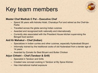Key team members
Master Chef Madhab C Pal – Executive Chef
– Spend 36 years with Ashoka Hotel, Chanakya Puri and retired as the Chef-de-
Partie
– Travelled across the globe serving Indian cuisines
– Awarded and recognized both nationally and internationally
– Currently also associated with the President House kitchen supervising the
Bengali food section
Anil Kr Mahakul – Chef (Indian)
– Specializes in Indian curries and other cuisines, especially Hyderabadi Biryani
– Informally trained by the traditional cooks of old Hyderabad from a tender age of
14 years
– Awarded by Zomato for Best Biryani and Butter Chicken
Arjun Chhetri – Chef (Tandoor & Grill)
– Specialist in Tandoor and Grills
– Created new concept cooking in Tandoor at My Spice Kitchen
– Has international market exposure
 