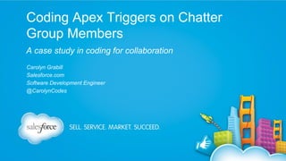 Coding Apex Triggers on Chatter
Group Members
A case study in coding for collaboration
Carolyn Grabill
Salesforce.com
Software Development Engineer
@CarolynCodes

 