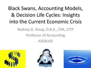 Black Swans, Accounting Models, & Decision Life Cycles: Insights into the Current Economic Crisis Rodney G. Alsup, D.B.A., CPA, CITP Professor of Accounting ASEBUSS 