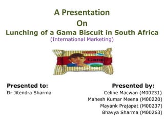 A Presentation
On
Lunching of a Gama Biscuit in South Africa
(International Marketing)
Presented to: Presented by:
Dr Jitendra Sharma Celine Macwan (M00231)
Mahesh Kumar Meena (M00220)
Mayank Prajapat (M00237)
Bhavya Sharma (M00263)
 