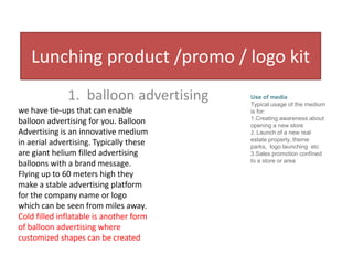 Lunching product /promo / logo kit
              1. balloon advertising     Use of media
                                         Typical usage of the medium
we have tie-ups that can enable          is for:
                                         1.Creating awareness about
balloon advertising for you. Balloon     opening a new store
Advertising is an innovative medium      2. Launch of a new real
                                         estate property, theme
in aerial advertising. Typically these   parks, logo launching etc
are giant helium filled advertising      3.Sales promotion confined
                                         to a store or area
balloons with a brand message.
Flying up to 60 meters high they
make a stable advertising platform
for the company name or logo
which can be seen from miles away.
Cold filled inflatable is another form
of balloon advertising where
customized shapes can be created
 