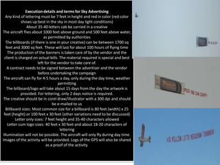 Execution details and terms for Sky Advertising
  Any kind of lettering must be 7 feet in height and red in color (red color
            shows up best in the sky in most day light conditions)
               About 35-40 letters cab be carried in a creative
The aircraft flies about 1000 feet above ground and 500 feet above water,
                           as permitted by authorities
  The billboards (if there is one in your creative) can be between 1700 sq
  feet and 3000 sq feet. These will last for about 100 hours of flying time
   The production of the banners is taken care of by the vendor and the
 client is charged on actual bills. The material required is special and best
                       left for the vendor to take care of.
   A contract needs to be signed between the advertiser and the vendor
                       before undertaking the campaign
 The aircraft can fly for 4-5 hours a day, only during the day time, weather
                                    permitting
   The billboard/logo will take about 15 days from the day the artwork is
            provided. For lettering, only 2 days notice is required.
The creative should be in corel draw/illustrator with a 300 dpi and should
                                 be e-mailed to us
  Billboard sizes: Most common size for a billboard is 80 feet (width) x 25
 feet (height) or 100 feet x 30 feet (other variations need to be discussed)
        Letter only sizes: 7 feet height and 35-40 characters allowed
   Letter cum logo sizes: 40 feet x 30 feet and about 18-20 characters of
                                     lettering
Illumination will not be possible. The aircraft will only fly during day time.
Images of the activity will be provided. Logs of the GPS will also be shared
                             as a proof of the activity.
 