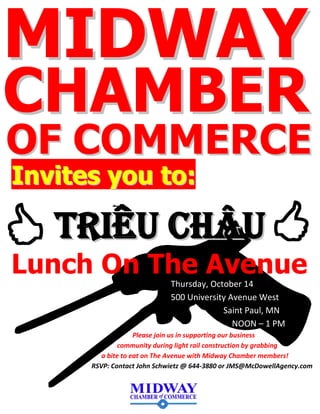 IInnvviitteess yyoouu ttoo::
TTRRIIEEUU CCHHÂÂUU
Lunch On The Avenue
Please join us in supporting our business
community during light rail construction by grabbing
a bite to eat on The Avenue with Midway Chamber members!
RSVP: Contact John Schwietz @ 644-3880 or JMS@McDowellAgency.com
CCHHAAMMBBEERR
MMIIDDWWAAYY
OOFF CCOOMMMMEERRCCEE
Thursday, October 14
500 University Avenue West
Saint Paul, MN
NOON – 1 PM
 