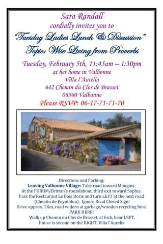 Sara Randall
                 cordially invites you to
“Tuesday Ladies Lunch & Discussion”
   Topic: Wise Living from Proverbs
   Tuesday, February 5th, 11:45am – 1:30pm
                  at her home in Valbonne
                       Villa l’Aurelia
               642 Chemin du Clos de Brasset
                      06560 Valbonne
            Please RSVP: 06-17-71-71-70




                      Directions and Parking:
       Leaving Valbonne Village: Take road toward Mougins.
   At the FORUM/Brittan’s roundabout, third exit toward Sophia.
  Pass the Restaurant Le Bois Doris and turn LEFT at the next road
          (Chemin de Peyniblou). Ignore Road Closed Sign!
 Drive approx. 1Km, road widens at garbage/wooden recycling bins.
                           PARK HERE!
        Walk up Chemin du Clos de Brasset, at fork, bear LEFT.
            House is second on the RIGHT, Villa l’Aurelia
 