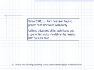 Since 2001, Dr. Turri has been helping people hear their world with clarity. Utilizing advanced skills, techniques and superior technology to deliver the hearing help patients need. Dr. Turri has been providing outstanding hearing healthcare to the people in their community 
