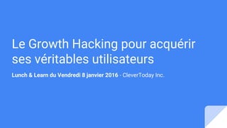 Le Growth Hacking pour acquérir
ses véritables utilisateurs
Lunch & Learn du Vendredi 8 janvier 2016 - CleverToday Inc.
 