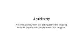 A quick story
A client’s journey from just getting started to ongoing,
scalable, organizational experimentation program.
 