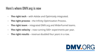 Here’s where DMV.org is now
▪ The right tech – with Adobe and Optimizely integrated.
▪ The right process – the Infinity Optimization Process.
▪ The right team – integrated DMV.org and WiderFunnel teams.
▪ The right velocity – now running 500+ experiments per year.
▪ The right results – revenue doubled four years in a row.
 
