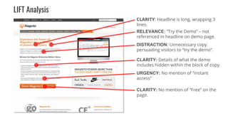 CLARITY: Headline is long, wrapping 3
lines.
RELEVANCE: “Try the Demo” – not
referenced in headline on demo page.
DISTRACTION: Unnecessary copy
persuading visitors to “try the demo”.
CLARITY: Details of what the demo
includes hidden within the block of copy.
URGENCY: No mention of “instant
access”
CLARITY: No mention of “Free” on the
page.
LIFT Analysis
 