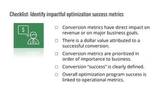 ▢ Conversion metrics have direct impact on
revenue or on major business goals.
▢ There is a dollar value attributed to a
successful conversion.
▢ Conversion metrics are prioritized in
order of importance to business.
▢ Conversion “success” is clearly defined.
▢ Overall optimization program success is
linked to operational metrics.
Checklist: Identify impactful optimization success metrics
 