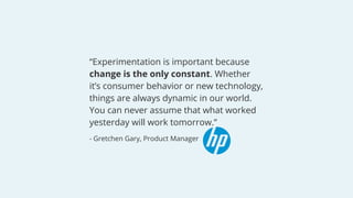 “Experimentation is important because
change is the only constant. Whether
it’s consumer behavior or new technology,
things are always dynamic in our world.
You can never assume that what worked
yesterday will work tomorrow.”
- Gretchen Gary, Product Manager
 