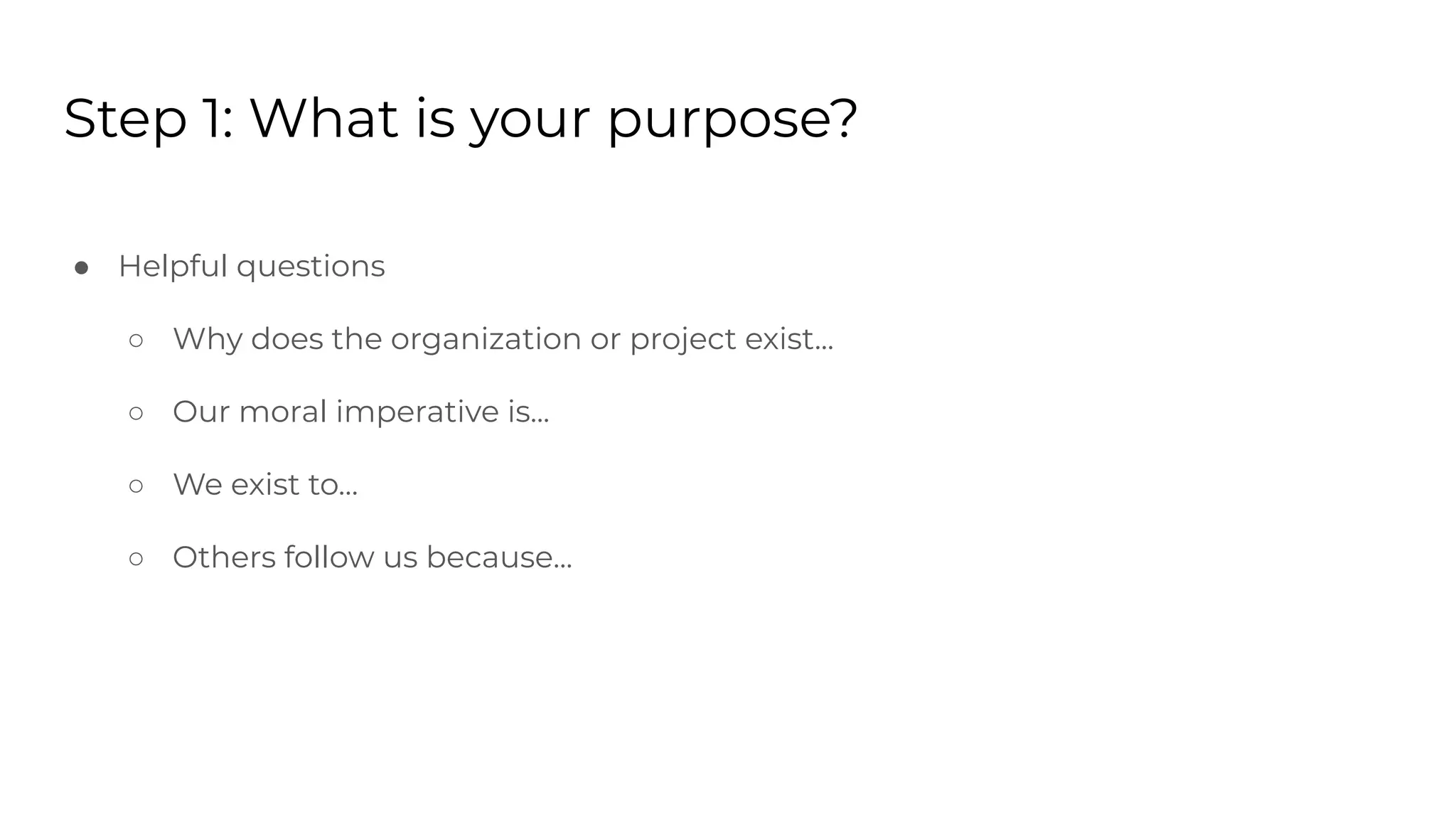 Step 1: What is your purpose?
● Helpful questions
○ Why does the organization or project exist...
○ Our moral imperative is...
○ We exist to…
○ Others follow us because...
 