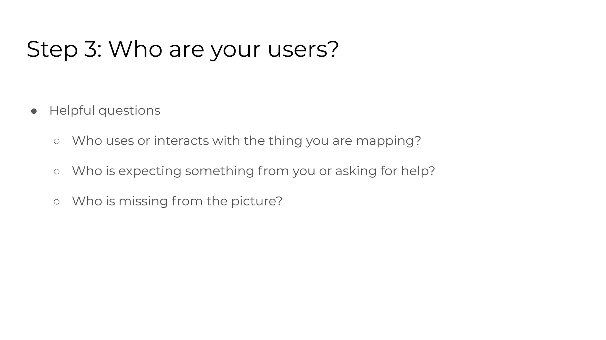 Step 3: Who are your users?
● Helpful questions
○ Who uses or interacts with the thing you are mapping?
○ Who is expecting something from you or asking for help?
○ Who is missing from the picture?
 
