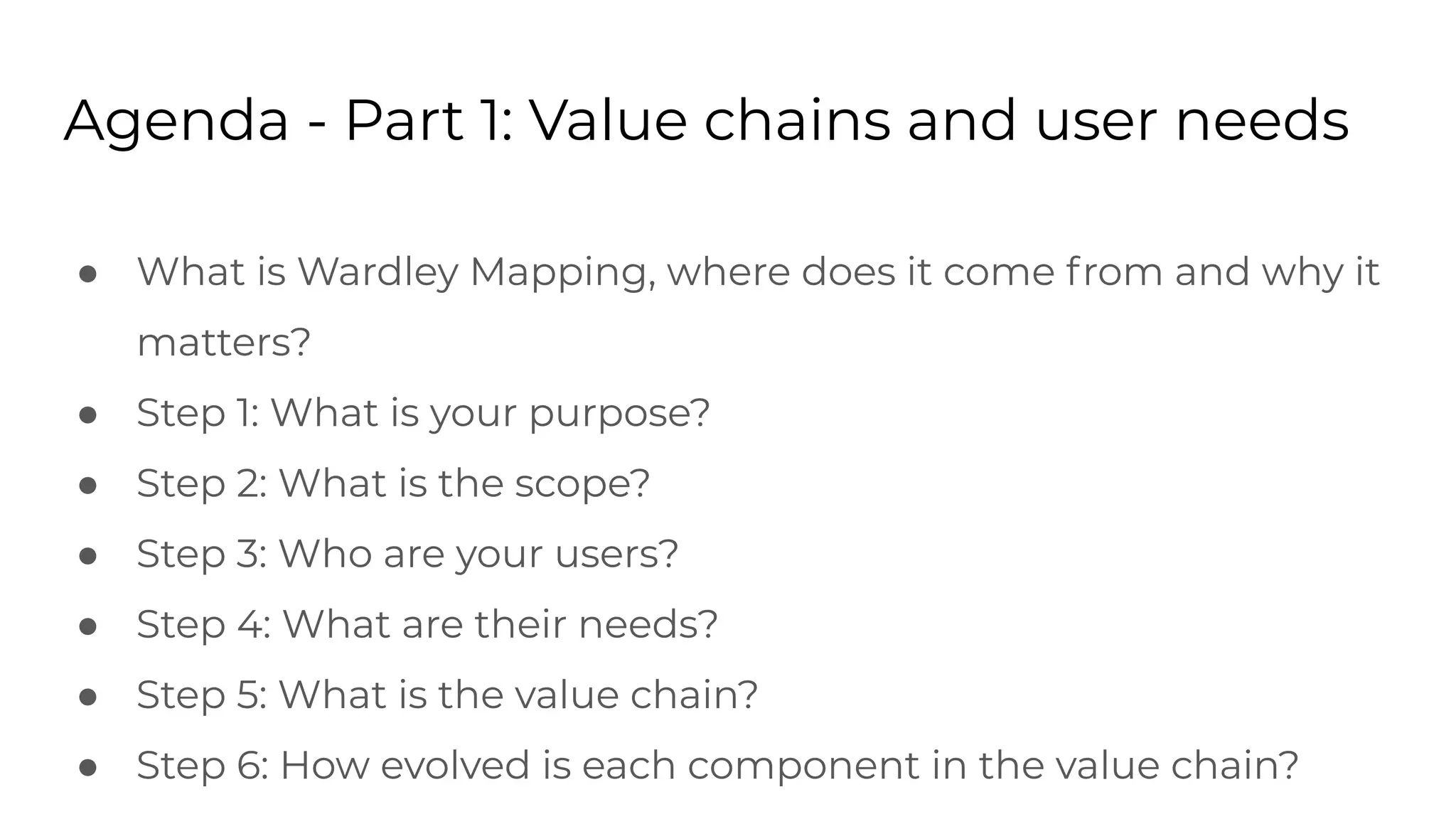 Agenda - Part 1: Value chains and user needs
● What is Wardley Mapping, where does it come from and why it
matters?
● Step 1: What is your purpose?
● Step 2: What is the scope?
● Step 3: Who are your users?
● Step 4: What are their needs?
● Step 5: What is the value chain?
● Step 6: How evolved is each component in the value chain?
 