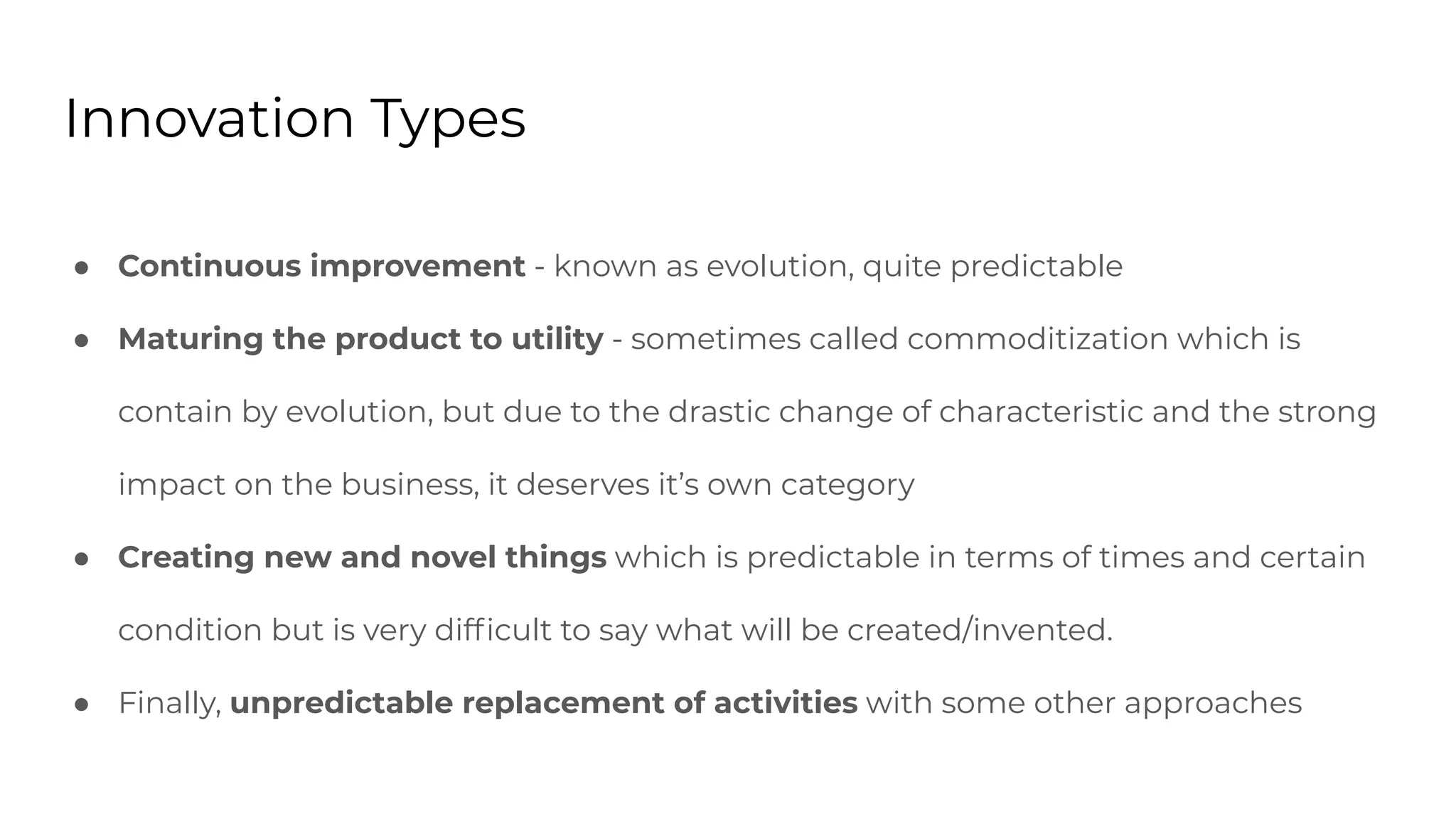 Innovation Types
● Continuous improvement - known as evolution, quite predictable
● Maturing the product to utility - sometimes called commoditization which is
contain by evolution, but due to the drastic change of characteristic and the strong
impact on the business, it deserves it’s own category
● Creating new and novel things which is predictable in terms of times and certain
condition but is very difﬁcult to say what will be created/invented.
● Finally, unpredictable replacement of activities with some other approaches
 