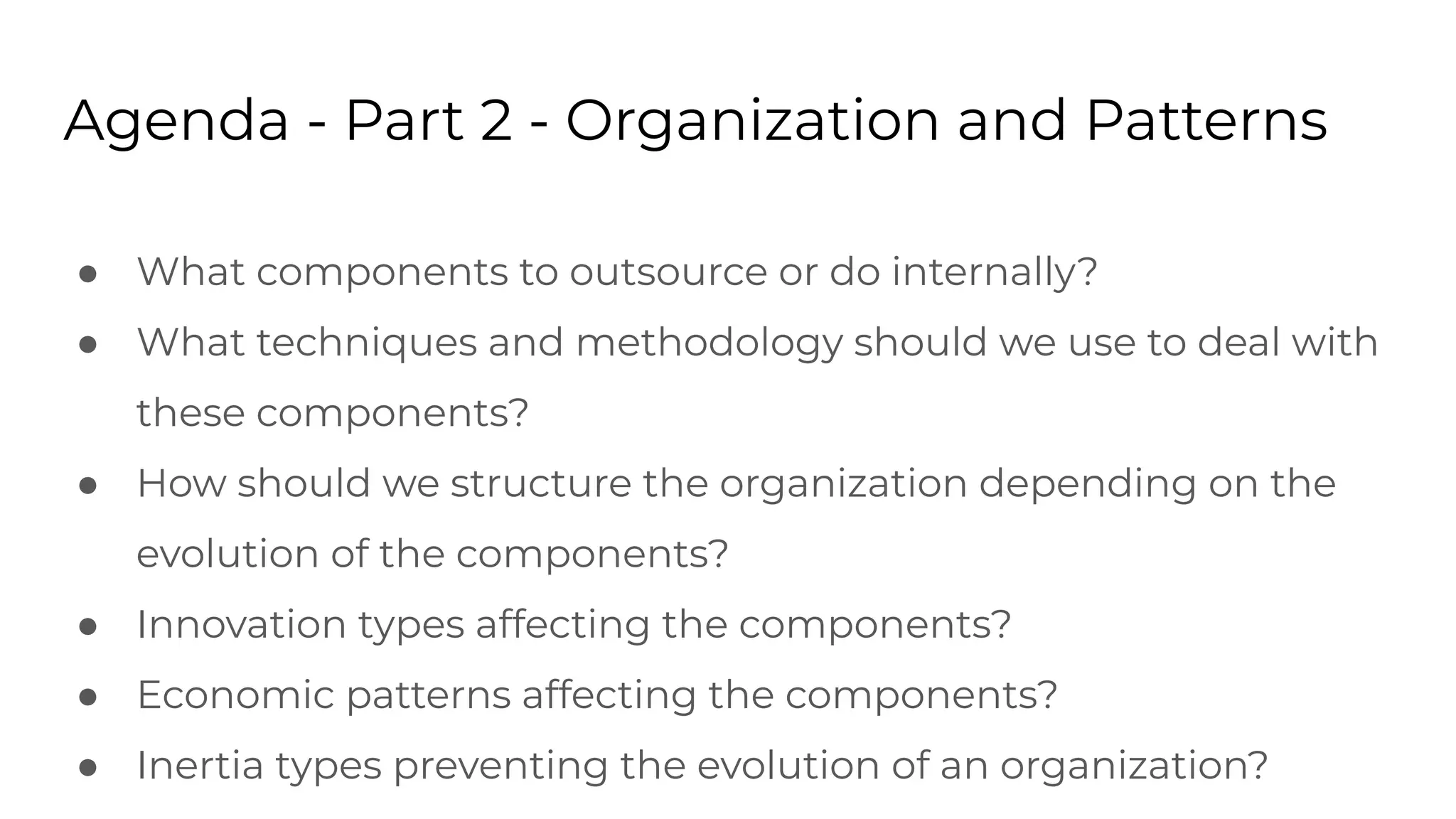 Agenda - Part 2 - Organization and Patterns
● What components to outsource or do internally?
● What techniques and methodology should we use to deal with
these components?
● How should we structure the organization depending on the
evolution of the components?
● Innovation types affecting the components?
● Economic patterns affecting the components?
● Inertia types preventing the evolution of an organization?
 