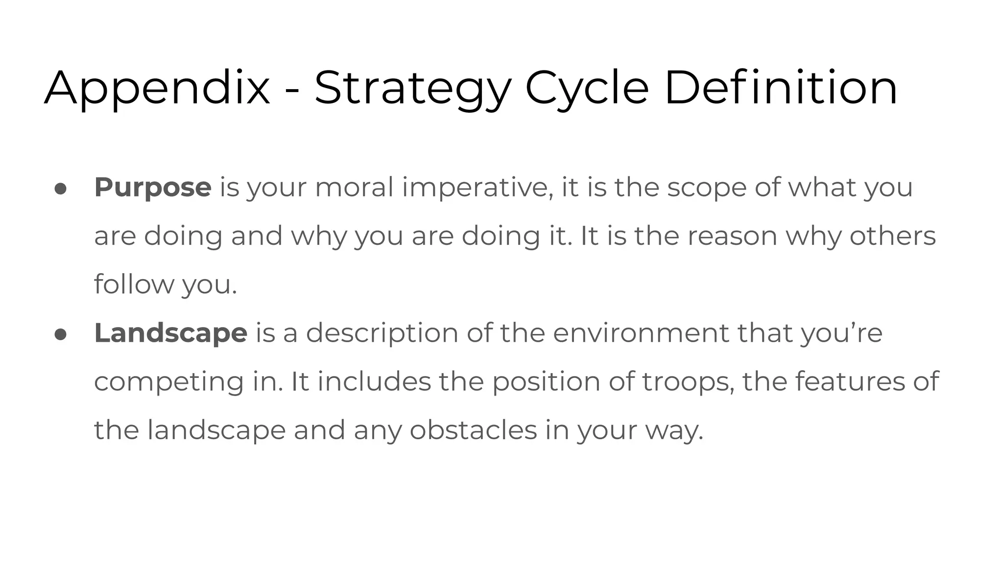 Appendix - Strategy Cycle Deﬁnition
● Purpose is your moral imperative, it is the scope of what you
are doing and why you are doing it. It is the reason why others
follow you.
● Landscape is a description of the environment that you’re
competing in. It includes the position of troops, the features of
the landscape and any obstacles in your way.
 