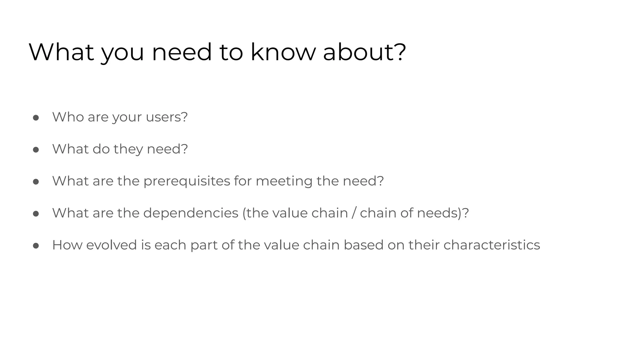 What you need to know about?
● Who are your users?
● What do they need?
● What are the prerequisites for meeting the need?
● What are the dependencies (the value chain / chain of needs)?
● How evolved is each part of the value chain based on their characteristics
 