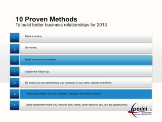 10 Proven Methods
    To build better business relationships for 2013

        Make a routine.
1


         Be honest.
2



3        Make a personal connection.



4        Master the Follow-Up.



5        Be aware you are representing your company in your attire, attitude and efforts.



6         Take responsibility for your mistakes. Apologize and offer a solution.



7        Send handwritten thank-you notes for gifts, meals, favors done for you, and big opportunities.
 