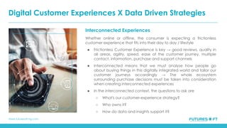 www.futuresoft-ng.com
Interconnected Experiences
Whether online or offline, the consumer is expecting a frictionless
customer experience that fits into their day to day / lifestyle
● Frictionless Customer Experience is key → good reviews, quality in
all areas, agility, speed, ease of the customer journey, multiple
contact, information, purchase and support channels
● Interconnected means that we must analyse how people go
about buying things in this digitally integrated world and tailor our
customer journeys accordingly → The whole ecosystem
surrounding purchase decisions must be taken into consideration
when creating interconnected experiences
● In the interconnected context, the questions to ask are
○ What's our customer-experience strategy?
○ Who owns it?
○ How do data and insights support it?
Digital Customer Experiences X Data Driven Strategies
 