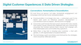 www.futuresoft-ng.com
Conversations, Humanisation & Personalisation
CX must focus on service, not sales, orchestrate engagement, not
campaigns and must be human and personalised.
● Communication is no longer one way → consumers want to be
heard and want to influence product development →
Conversations have to happen - Brands have to engage
● Consumers want brands that are human, brands that care, brands
that support causes, brands that celebrate their own, brands that
showcase the humans behind them, brands that engage with
their stakeholders and communities they operate in.
● Data Plays a big role in knowing your customer → Out with
generic, in with segmentation and personalisation
● The technology used is secondary and informed by the strategies,
which should be 100% data driven
Digital Customer Experiences X Data Driven Strategies
 