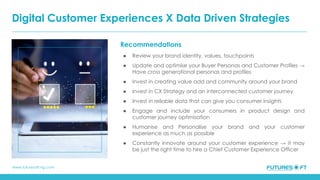 www.futuresoft-ng.com
Recommendations
● Review your brand identity, values, touchpoints
● Update and optimise your Buyer Personas and Customer Profiles →
Have cross generational personas and profiles
● Invest in creating value add and community around your brand
● Invest in CX Strategy and an interconnected customer journey
● Invest in reliable data that can give you consumer insights
● Engage and include your consumers in product design and
customer journey optimisation
● Humanise and Personalise your brand and your customer
experience as much as possible
● Constantly innovate around your customer experience → it may
be just the right time to hire a Chief Customer Experience Officer
Digital Customer Experiences X Data Driven Strategies
 
