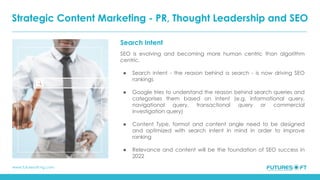 www.futuresoft-ng.com
Search Intent
SEO is evolving and becoming more human centric than algorithm
centric.
● Search intent - the reason behind a search - is now driving SEO
rankings
● Google tries to understand the reason behind search queries and
categorises them based on intent (e.g. informational query,
navigational query, transactional query or commercial
investigation query)
● Content Type, format and content angle need to be designed
and optimized with search intent in mind in order to improve
ranking
● Relevance and content will be the foundation of SEO success in
2022
Strategic Content Marketing - PR, Thought Leadership and SEO
 