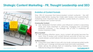 www.futuresoft-ng.com
Evolution of Content Formats
Only 19% of consumers find brand-created content authentic - this shift
towards belief-driven buying has made peer reviews and word-of-mouth
marketing more important than carefully curated feeds of a brand - It is
time to explore new content formats.
Community Content:
● User Generated Content (UGC) and Influencer content is becoming
more and more important in attracting, engaging and converting
potential customers. → The strategic role of UGC in marketing will
evolve massively in 2022.
Micro Content
● With shrinking attention spans, micro content will quickly become the
norm. Time to review your content formats and look at how you can
create bitesize content pieces that are quick and easy to consume.
Audio & Video
● Consumers have fallen in love with Live Audio and pre-recorded audio
and this won’t change and become more and more mainstream
● Video will be the primary form of marketing media being created,
followed by blogs and infographics
Strategic Content Marketing - PR, Thought Leadership and SEO
 