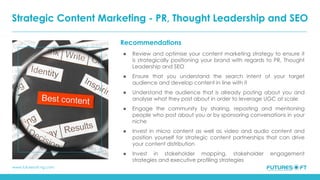 www.futuresoft-ng.com
Recommendations
● Review and optimise your content marketing strategy to ensure it
is strategically positioning your brand with regards to PR, Thought
Leadership and SEO
● Ensure that you understand the search intent of your target
audience and develop content in line with it
● Understand the audience that is already posting about you and
analyse what they post about in order to leverage UGC at scale
● Engage the community by sharing, reposting and mentioning
people who post about you or by sponsoring conversations in your
niche
● Invest in micro content as well as video and audio content and
position yourself for strategic content partnerships that can drive
your content distribution
● Invest in stakeholder mapping, stakeholder engagement
strategies and executive profiling strategies
Strategic Content Marketing - PR, Thought Leadership and SEO
 