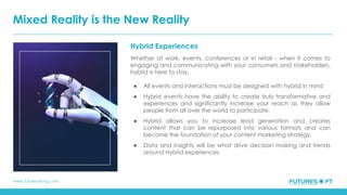 www.futuresoft-ng.com
Hybrid Experiences
Whether at work, events, conferences or in retail - when it comes to
engaging and communicating with your consumers and stakeholders,
hybrid is here to stay.
● All events and interactions must be designed with hybrid in mind
● Hybrid events have the ability to create truly transformative and
experiences and significantly increase your reach as they allow
people from all over the world to participate.
● Hybrid allows you to increase lead generation and creates
content that can be repurposed into various formats and can
become the foundation of your content marketing strategy.
● Data and Insights will be what drive decision making and trends
around Hybrid experiences
Mixed Reality is the New Reality
 