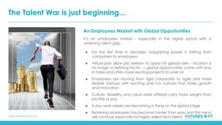 www.futuresoft-ng.com
An Employees Market with Global Opportunities
It’s an employees market - especially in the digital space with a
widening talent gap.
● For the first time in decades, bargaining power is shifting from
companies to employees
● Virtual jobs allow job seekers to apply for global roles - location is
no longer a defining factor → global opportunities come with pay
in forex and often more exciting projects to work on
● Employees are moving from rigid corporates to agile and more
flexible startups with exciting and fun cultures that foster growth
and innovation
● Culture, flexibility and value adds offered carry more weight than
job title or pay
● 4 day work weeks are becoming a thing on the global stage
● Retaining employees has become harder than ever and this trend
will continue especially for highly skilled tech talent
The Talent War is just beginning…
 