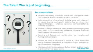 www.futuresoft-ng.com
Recommendations
● Re-evaluate working conditions, policies and any rigid structures
you may have when it comes to people and culture
● Build a brand that attracts talent: flexibility, value add, alignment
in values, learning and growth opportunities are often more
important than pay → employee experience is just as important as
customer experience
● Invest in building a sustainable talent pipeline by investing in giving
junior talent opportunities to get experience and grow (internship
and graduate trainee programs)
● Learning and Development must be driven by innovation and
future proofing strategies
● Review the structure of your HR / People & Culture teams and
ensure a digitally savvy person who understands your overall future
proofing strategy is included.
● Continuous training of people and Culture leaders and their teams
is an investment not a cost centre
The Talent War is just beginning…
 