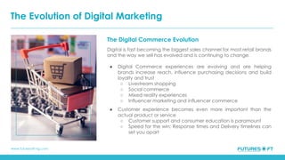 www.futuresoft-ng.com
The Digital Commerce Evolution
Digital is fast becoming the biggest sales channel for most retail brands
and the way we sell has evolved and is continuing to change.
● Digital Commerce experiences are evolving and are helping
brands increase reach, influence purchasing decisions and build
loyalty and trust
○ Livestream shopping
○ Social commerce
○ Mixed reality experiences
○ Influencer marketing and influencer commerce
● Customer experience becomes even more important than the
actual product or service
○ Customer support and consumer education is paramount
○ Speed for the win: Response times and Delivery timelines can
set you apart
The Evolution of Digital Marketing
 