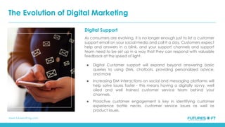 www.futuresoft-ng.com
Digital Support
As consumers are evolving, it is no longer enough just to list a customer
support email on your social media and call it a day. Customers expect
help and answers in a blink, and your support channels and support
team need to be set up in a way that they can respond with valuable
feedback at the speed of light.
● Digital Customer support will expand beyond answering basic
queries to using DMs, chatbots, providing personalized advice,
and more
● Increasing DM interactions on social and messaging platforms will
help solve issues faster - this means having a digitally savvy, well
oiled and well trained customer service team behind your
channels.
● Proactive customer engagement is key in identifying customer
experience bottle necks, customer service issues as well as
product issues.
The Evolution of Digital Marketing
 
