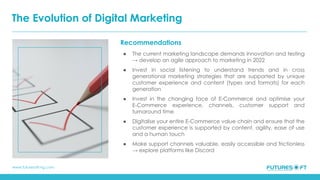 www.futuresoft-ng.com
Recommendations
● The current marketing landscape demands innovation and testing
→ develop an agile approach to marketing in 2022
● Invest in social listening to understand trends and in cross
generational marketing strategies that are supported by unique
customer experience and content (types and formats) for each
generation
● Invest in the changing face of E-Commerce and optimise your
E-Commerce experience, channels, customer support and
turnaround time
● Digitalise your entire E-Commerce value chain and ensure that the
customer experience is supported by content, agility, ease of use
and a human touch
● Make support channels valuable, easily accessible and frictionless
→ explore platforms like Discord
The Evolution of Digital Marketing
 