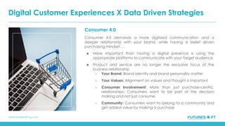 www.futuresoft-ng.com
Consumer 4.0
Consumer 4.0 demands a more digitized communication and a
deeper relationship with your brand, while having a belief driven
purchasing mindset….
● More important than having a digital presence is using the
appropriate platforms to communicate with your target audience
● Product and service are no longer the exclusive focus of the
business relationship
○ Your Brand: Brand identity and brand personality matter
○ Your Values: Alignment on values and thought is important
○ Consumer Involvement: More than just purchase-centric
relationships: Consumers want to be part of the decision
making and not just consume
○ Community: Consumers want to belong to a community and
get added value by making a purchase
Digital Customer Experiences X Data Driven Strategies
 