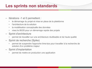 Les sprints non standards
– Itérations -1 et 0 permettent :
• le démarrage du projet et mise en place de la plateforme
• l'architecture de la solution
• la modélisation conceptuelle des données
• visez le 80/20 pour un démarrage rapide des projets
– Sprint d'architecture
• permet de travailler sur une architecture réutilisable et de haute qualité
– Sprint de recherche (Spike)
• permet de suspendre l'approche time-box pour travailler à la recherche de
solution d'un problème majeur
– Sprint d'implantation
• permet de mettre en production une application
 
