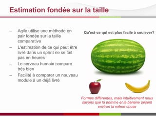 Estimation fondée sur la taille
– Agile utilise une méthode en
pair fondée sur la taille
comparative
– L'estimation de ce qui peut être
livré dans un sprint ne se fait
pas en heures
– Le cerveau humain compare
très bien
– Facilité à comparer un nouveau
module à un déjà livré
Qu'est-ce qui est plus facile à soulever?
Formes différentes, mais intuitivement nous
savons que la pomme et la banane pèsent
environ la même chose
 