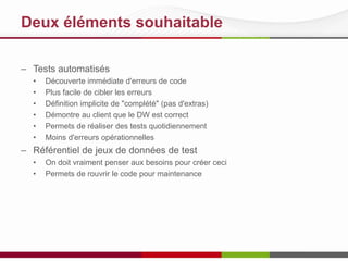 Deux éléments souhaitable
– Tests automatisés
• Découverte immédiate d'erreurs de code
• Plus facile de cibler les erreurs
• Définition implicite de "complété" (pas d'extras)
• Démontre au client que le DW est correct
• Permets de réaliser des tests quotidiennement
• Moins d'erreurs opérationnelles
– Référentiel de jeux de données de test
• On doit vraiment penser aux besoins pour créer ceci
• Permets de rouvrir le code pour maintenance
 