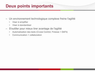 Deux points importants
– Un environnement technologique complexe freine l'agilité
• Viser à simplifier
• Viser à standardiser
– S'outiller pour mieux tirer avantage de l'agilité
• Automatisation des tests (Cruise Control, Finesse + DbFit)
• Communication + collaboration
 